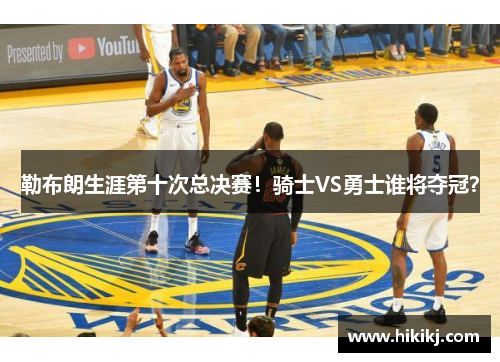 勒布朗生涯第十次总决赛！骑士VS勇士谁将夺冠？